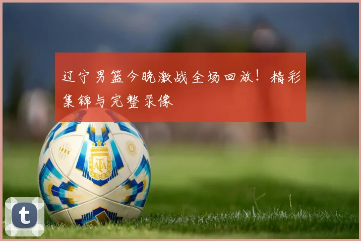辽宁男篮今晚激战全场回放!精彩集锦与完整录像