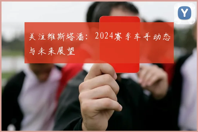 关注维斯塔潘：2024赛季车手动态与未来展望