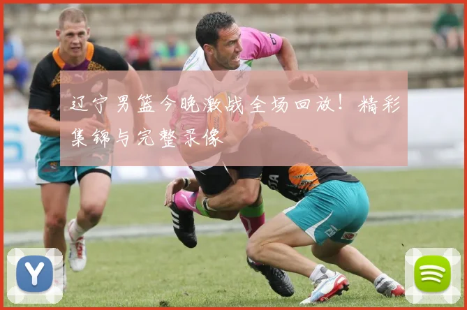 辽宁男篮今晚激战全场回放！精彩集锦与完整录像