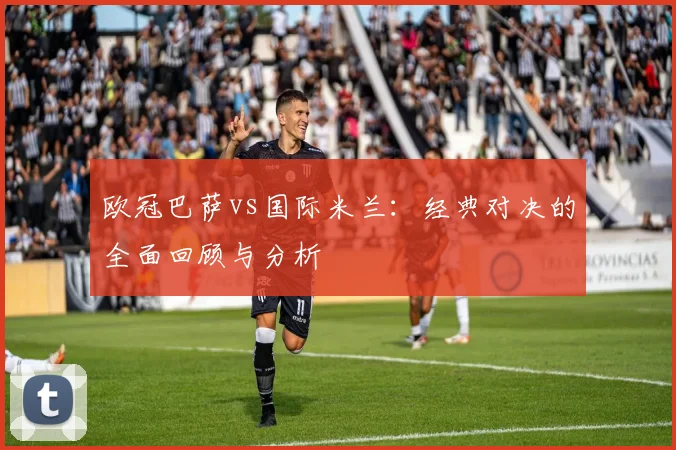 欧冠巴萨vs国际米兰:经典对决的全面回顾与分析