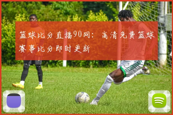 篮球比分直播90网：高清免费篮球赛事比分即时更新