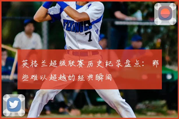 英格兰超级联赛历史纪录盘点：那些难以超越的经典瞬间