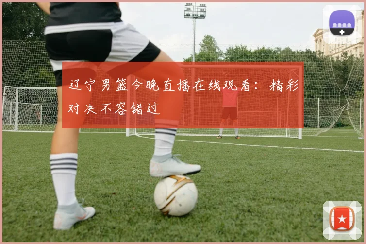 辽宁男篮今晚直播在线观看:精彩对决不容错过