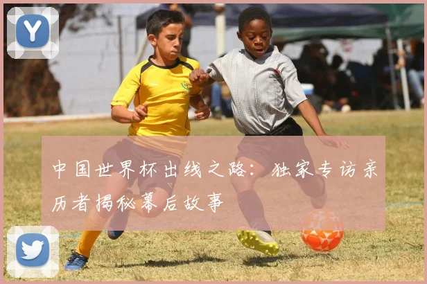中国世界杯出线之路:独家专访亲历者揭秘幕后故事