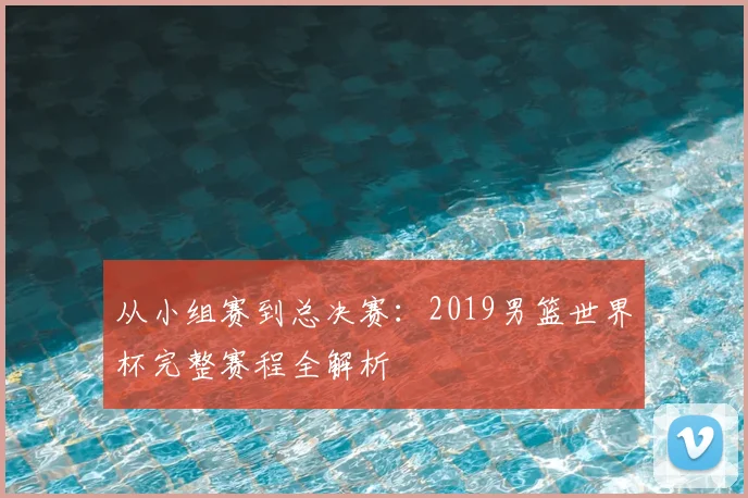 从小组赛到总决赛:2019男篮世界杯完整赛程全解析
