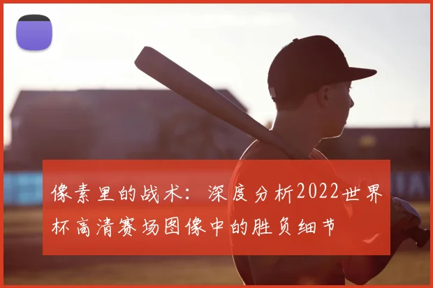 像素里的战术：深度分析2022世界杯高清赛场图像中的胜负细节