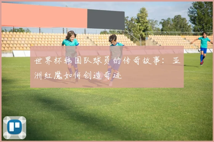 世界杯韩国队球员的传奇故事：亚洲红魔如何创造奇迹