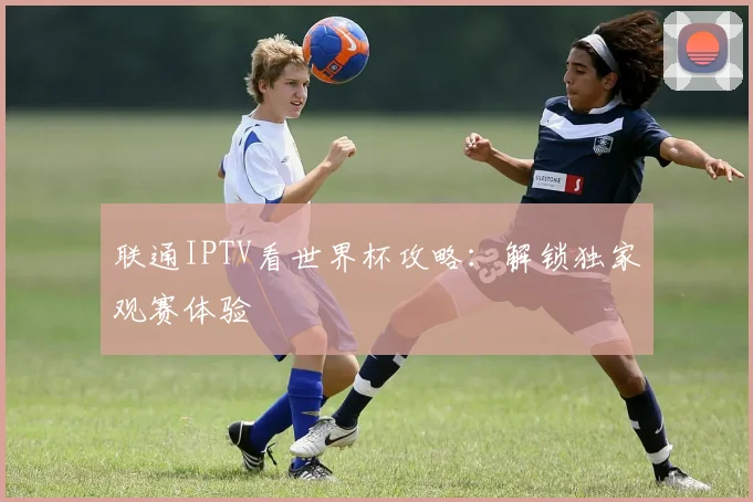 联通IPTV看世界杯攻略：解锁独家观赛体验