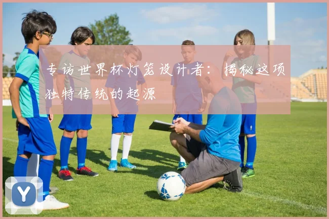 专访世界杯灯笼设计者：揭秘这项独特传统的起源